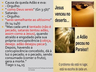 Departamento deTeologia daAssembléia de Deus de Caçapava-SP - Curso Básico
CETADEB 10
 Causa da queda Adão e eva:
 - Orgulho:
 “ como Deus sereis” (Gn 3:5b)”
 Satanás:
 - Orgulho:
 “serei semelhante ao altíssimo”
(Is 14:14b)
 “Mas cada um é tentado (não é
pecado, satanás tentou adão,
assim como a Jesus), quando
atraído e engodado pela sua
própria concupiscência (cobiça,
desejo. adão desejou pecar).
Depois, havendo a
concupiscência concebido, dá à
luz o pecado; e o pecado, sendo
consumado (comer o fruto),
gera a morte.”
Tiago 1:14,15
 
