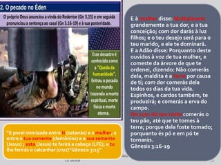 Departamento deTeologia daAssembléia de Deus de Caçapava-SP - Curso Básico
CETADEB 12
E à mulher disse: Multiplicarei
grandemente a tua dor, e a tua
conceição; com dor darás à luz
filhos; e o teu desejo será para o
teu marido, e ele te dominará.
E a Adão disse: Porquanto deste
ouvidos à voz de tua mulher, e
comeste da árvore de que te
ordenei, dizendo: Não comerás
dela, maldita é a terra por causa
de ti; com dor comerás dela
todos os dias da tua vida.
Espinhos, e cardos também, te
produzirá; e comerás a erva do
campo.
No suor do teu rosto comerás o
teu pão, até que te tornes à
terra; porque dela foste tomado;
porquanto és pó e em pó te
tornarás.
Gênesis 3:16-19
“E porei inimizade entre ti (satanás) e a mulher, e
entre a tua semente (demônios) e a sua semente
(Jesus) ; esta (Jesus) te ferirá a cabeça (LFE), e tu
lhe ferirás o calcanhar (cruz)”Gênesis 3:15”
 