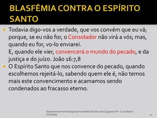  Todavia digo-vos a verdade, que vos convém que eu vá;
porque, se eu não for, o Consolador não virá a vós; mas,
quando eu for, vo-lo enviarei.
E, quando ele vier, convencerá o mundo do pecado, e da
justiça e do juízo. João 16:7,8
 O Espírito Santo que nos convence do pecado, quando
escolhemos rejeitá-lo, sabendo quem ele é, não temos
mais este convencimento e acamamos sendo
condenados ao fracasso eterno.
Departamento deTeologia daAssembléia de Deus de Caçapava-SP - Curso Básico
CETADEB 21
 