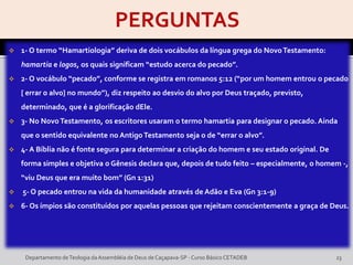  1- O termo “Hamartiologia” deriva de dois vocábulos da língua grega do NovoTestamento:
hamartia e logos, os quais significam “estudo acerca do pecado”.
 2- O vocábulo “pecado”, conforme se registra em romanos 5:12 (“por um homem entrou o pecado
[ errar o alvo] no mundo”), diz respeito ao desvio do alvo por Deus traçado, previsto,
determinado, que é a glorificação dEle.
 3- No NovoTestamento, os escritores usaram o termo hamartia para designar o pecado. Ainda
que o sentido equivalente no Antigo Testamento seja o de “errar o alvo”.
 4- A Bíblia não é fonte segura para determinar a criação do homem e seu estado original. De
forma simples e objetiva o Gênesis declara que, depois de tudo feito – especialmente, o homem -,
“viu Deus que era muito bom” (Gn 1:31)
 5- O pecado entrou na vida da humanidade através de Adão e Eva (Gn 3:1-9)
 6- Os ímpios são constituídos por aquelas pessoas que rejeitam conscientemente a graça de Deus.
Departamento deTeologia daAssembléia de Deus de Caçapava-SP - Curso Básico CETADEB 23
 
