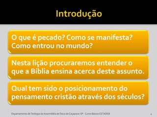 O que é pecado? Como se manifesta?
Como entrou no mundo?
Nesta lição procuraremos entender o
que a Bíblia ensina acerca deste assunto.
Qual tem sido o posicionamento do
pensamento cristão através dos séculos?
4Departamento deTeologia daAssembléia de Deus de Caçapava-SP - Curso Básico CETADEB
 