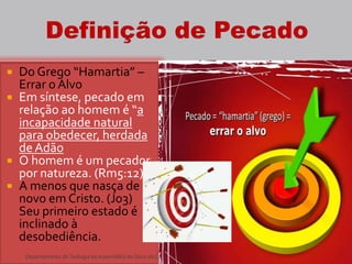  Do Grego “Hamartia” –
Errar o Alvo
 Em síntese, pecado em
relação ao homem é “a
incapacidade natural
para obedecer, herdada
de Adão
 O homem é um pecador
por natureza. (Rm5:12)
 A menos que nasça de
novo em Cristo. (Jo3)
Seu primeiro estado é
inclinado à
desobediência.
5Departamento deTeologia daAssembléia de Deus de Caçapava-SP - Curso Básico CETADEB
 