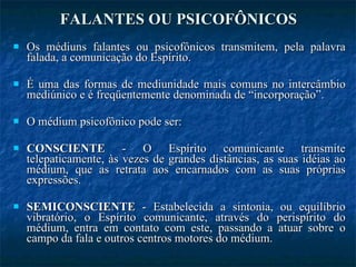 FALANTES OU PSICOFÔNICOS Os médiuns falantes ou psicofônicos transmitem, pela palavra falada, a comunicação do Espírito. É uma das formas de mediunidade mais comuns no intercâmbio mediúnico e é freqüentemente denominada de “incorporação”. O médium psicofônico pode ser: CONSCIENTE  - O Espírito comunicante transmite telepaticamente, às vezes de grandes distâncias, as suas idéias ao médium, que as retrata aos encarnados com as suas próprias expressões.  SEMICONSCIENTE  - Estabelecida a sintonia, ou equilíbrio vibratório, o Espírito comunicante, através do perispírito do médium, entra em contato com este, passando a atuar sobre o campo da fala e outros centros motores do médium.  