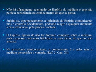 Não há afastamento acentuado do Espírito do médium e este não perde a consciência ou conhecimento do que se passa. Sujeita-se, espontaneamente, à influência do Espírito comunicante, mas o controla devidamente, podendo reagir a qualquer momento a essa influência, pela própria vontade. O Espírito, apesar de não ter domínio completo sobre o médium, pode expressar com mais fidelidade as suas idéias, do que no caso anterior. Na psicofonia semiconsciente, o comunicante é a ação, mas o médium personifica a vontade. (Ref. 3, Cap. XI) 
