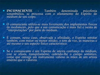 INCONSCIENTE  - Também denominada psicofonia sonambúlica, se processa com o afastamento do Espírito do médium de seu corpo.  O comunicante utiliza-se mais livremente dos implementos físicos do medianeiro, pelo que a sua comunicação é mais fiel e isenta de “interpretações” por parte do médium. É comum, nesse caso, observada a afinidade, o Espírito retratar também, com maior ou menor nitidez, o tom de voz, as maneiras e até mesmo o seu aspecto físico característico. Se o comunicante é um Espírito de inteira confiança do médium, este se afasta, tranqüilamente, cedendo-lhe o campo somático, como que entrega um instrumento valioso às mãos de um artista emérito que o valoriza. 