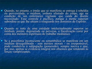 Quando, no entanto, o irmão que se manifesta se entrega à rebeldia ou perversidade, o médium, embora afastado do corpo, age na condição de um enfermeiro vigilante que cuida do doente necessitado. Esse controle é pacífico, porque a mente superior subordina as que lhe situam à retaguarda nos domínios do Espírito. Quando se trata de uma entidade intelectualmente superior ao médium, porém, degenerada ou perversa, a fiscalização corre por conta dos mentores espirituais do trabalho mediúnico. Se a psicofonia inconsciente ou sonambúlica se manifesta em um médium desequilibrado - sem méritos morais - ou irresponsável, pode conduzi-lo à subjugação (possessão), sempre nociva e que, por isso, apenas se evidencia integral nos obsessos que renderam às forças vampirizantes. 