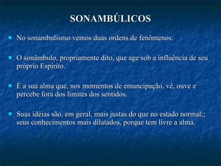 SONAMBÚLICOS No sonambulismo vemos duas ordens de fenômenos: O sonâmbulo, propriamente dito, que age sob a influência de seu próprio Espírito.  É a sua alma que, nos momentos de emancipação, vê, ouve e percebe fora dos limites dos sentidos. Suas idéias são, em geral, mais justas do que no estado normal;; seus conhecimentos mais dilatados, porque tem livre a alma. 