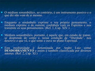 O médium sonambúlico, ao contrário, é um instrumento passivo e o que diz não vem de si mesmo.  Enquanto o sonâmbulo exprime o seu próprio pensamento, o médium exprime o de outrem; confabula com os Espíritos e nos transmite os seus pensamentos. (Ref. 1, Cap. XIV.) Médium sonambúlico, portanto, é aquele que, em estado de transe, se desprende do corpo e, nessa condição de “liberdade”, nos descreve o que vê, o que sente e ouve no plano Espiritual. Esta mediunidade é denominada por André Luiz como  DESDOBRAMENTO  e assim é também classificada por diversos autores. (Ref. 2, Cap. XI.) 