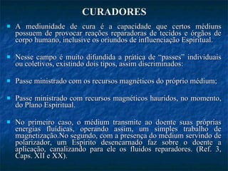 CURADORES A mediunidade de cura é a capacidade que certos médiuns possuem de provocar reações reparadoras de tecidos e órgãos de corpo humano, inclusive os oriundos de influenciação Espiritual. Nesse campo é muito difundida a prática de “passes” individuais ou coletivos, existindo dois tipos, assim discriminados: Passe ministrado com os recursos magnéticos do próprio médium;  Passe ministrado com recursos magnéticos hauridos, no momento, do Plano Espiritual.  No primeiro caso, o médium transmite ao doente suas próprias energias fluídicas, operando assim, um simples trabalho de magnetização.No segundo, com a presença do médium servindo de polarizador, um Espírito desencarnado faz sobre o doente a aplicação, canalizando para ele os fluidos reparadores. (Ref. 3, Caps. XII e XX). 