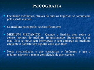 PSICOGRAFIA Faculdade mediúnica, através da qual os Espíritos se comunicam pela escrita manual. Os médiuns psicógrafos se classificam em: MÉDIUM MECÂNICO  - Quando o Espírito atua sobre os centro motores do médium, impulsionando diretamente a sua mão. Esta se move sem interrupção e sem embargo do médium, enquanto o Espírito tem alguma coisa que dizer.  Nesta circunstância, o que caracteriza o fenômeno é que o médium não tem a menor consciência de que escreve. 