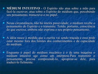 MÉDIUM INTUITIVO  - O Espírito não atua sobre a mão para fazê-la escrever; atua sobre o Espírito do médium que, percebendo seu pensamento, transcreve-o no papel.  Nessa circunstância, não há inteira passividade; o médium recebe o pensamento do Espírito e o transmite. Tendo, portanto, consciência do que escreve, embora não exprima o seu próprio pensamento. A idéia nasce à medida que a escrita vai sendo traçada e essa pode estar mesmo fora dos limites dos conhecimentos e da capacidade do médium. Enquanto o papel do médium mecânico é o de uma máquina o médium intuitivo age como um intérprete.Para transmitir o pensamento, precisa compreendê-lo, apropriar-se dele, para traduzi-lo fielmente. 
