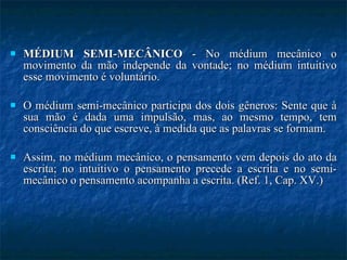 MÉDIUM SEMI-MECÂNICO  - No médium mecânico o movimento da mão independe da vontade; no médium intuitivo esse movimento é voluntário. O médium semi-mecânico participa dos dois gêneros: Sente que à sua mão é dada uma impulsão, mas, ao mesmo tempo, tem consciência do que escreve, à medida que as palavras se formam.  Assim, no médium mecânico, o pensamento vem depois do ato da escrita; no intuitivo o pensamento precede a escrita e no semi-mecânico o pensamento acompanha a escrita. (Ref. 1, Cap. XV.) 
