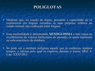 POLIGLOTAS Médiuns que, no estado de transe, possuem a capacidade de se exprimirem em línguas estranhas às suas próprias, embora no estado normal não conheçam estas línguas. Essa mediunidade é denominada  XENOGLOSSIA  e tem causa no recolhimento de valores intelectuais do passado, os quais repousam na subconsciência do médium. Só pode ser o médium poliglota aquele que já conheceu, noutros tempos, o idioma pelo qual se expressa durante o transe. (Ref. 4, Cap. XXXVIII.) 