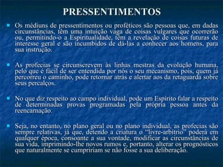 PRESSENTIMENTOS Os médiuns de pressentimentos ou proféticos são pessoas que, em dadas circunstâncias, têm uma intuição vaga de coisas vulgares que ocorrerão ou, permitindo-o a Espiritualidade, têm a revelação de coisas futuras de interesse geral e são incumbidos de dá-las a conhecer aos homens, para sua instrução. As profecias se circunscrevem às linhas mestras da evolução humana, pelo que é fácil de ser entendida por nós o seu mecanismo, pois, quem já percorreu o caminho, pode retornar atrás e alertar aos da retaguarda sobre seus percalços. No que diz respeito ao campo individual, pode um Espírito falar a respeito de determinadas provas programadas pela própria pessoa antes da reencarnação. Seja, no entanto, no plano geral ou no plano individual, as profecias são sempre relativas, já que, detendo a criatura o “livre-arbítrio” poderá em qualquer época, consoante a sua vontade, modificar as circunstâncias de sua vida, imprimindo-lhe novos rumos e, portanto, alterar os prognósticos que naturalmente se cumpririam se não fosse a sua deliberação. 
