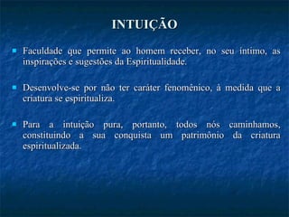 INTUIÇÃO Faculdade que permite ao homem receber, no seu íntimo, as inspirações e sugestões da Espiritualidade. Desenvolve-se por não ter caráter fenomênico, à medida que a criatura se espiritualiza. Para a intuição pura, portanto, todos nós caminhamos, constituindo a sua conquista um patrimônio da criatura espiritualizada. 