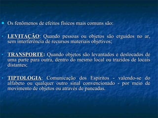 Os fenômenos de efeitos físicos mais comuns são: LEVITAÇÃO : Quando pessoas ou objetos são erguidos no ar, sem interferência de recursos materiais objetivos;  TRANSPORTE :  Quando objetos são levantados e deslocados de uma parte para outra, dentro do mesmo local ou trazidos de locais distantes;  TIPTOLOGIA : Comunicação dos Espíritos - valendo-se do alfabeto ou qualquer outro sinal convencionado - por meio de movimento de objetos ou através de pancadas.  