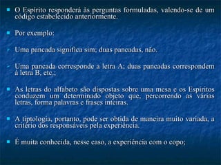 O Espírito responderá às perguntas formuladas, valendo-se de um código estabelecido anteriormente. Por exemplo: Uma pancada significa sim; duas pancadas, não.  Uma pancada corresponde a letra A; duas pancadas correspondem à letra B, etc.;  As letras do alfabeto são dispostas sobre uma mesa e os Espíritos conduzem um determinado objeto que, percorrendo as várias letras, forma palavras e frases inteiras.  A tiptologia, portanto, pode ser obtida de maneira muito variada, a critério dos responsáveis pela experiência. É muita conhecida, nesse caso, a experiência com o copo; 