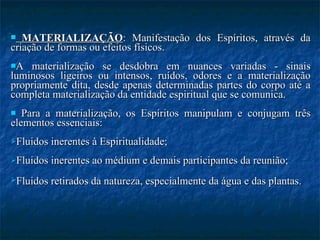 MATERIALIZAÇÃO : Manifestação dos Espíritos, através da criação de formas ou efeitos físicos. A materialização se desdobra em nuances variadas - sinais luminosos ligeiros ou intensos, ruídos, odores e a materialização propriamente dita, desde apenas determinadas partes do corpo até a completa materialização da entidade espiritual que se comunica.  Para a materialização, os Espíritos manipulam e conjugam três elementos essenciais: Fluidos inerentes à Espiritualidade; Fluidos inerentes ao médium e demais participantes da reunião;  Fluidos retirados da natureza, especialmente da água e das plantas.   