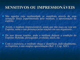 SENSITIVOS OU IMPRESSIONÁVEIS São aqueles cuja mediunidade se manifesta através de uma sensação física experimentada pelo médium, à aproximação do espírito. Assim, o médium impressionável, ainda que não ouça ou veja um Espírito, sente a sua presença pelas reações em seu organismo . Do teor dessas reações, pode o médium deduzir a condição do Espírito: Rebelde, perseguidor, evoluído, dócil, etc. Com o exercício, o médium chega a identificar, individualmente, os Espíritos, à sua simples aproximação.(Ref. 1, Cap. XIV) 