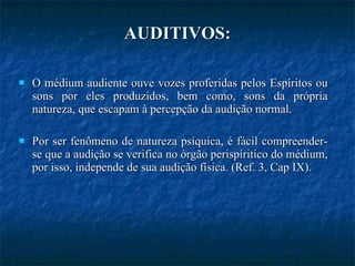 AUDITIVOS: O médium audiente ouve vozes proferidas pelos Espíritos ou sons por eles produzidos, bem como, sons da própria natureza, que escapam à percepção da audição normal. Por ser fenômeno de natureza psíquica, é fácil compreender-se que a audição se verifica no órgão perispíritico do médium, por isso, independe de sua audição física. (Ref. 3, Cap IX). 