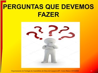 PERGUNTAS QUE DEVEMOS
FAZER
Departamento de Teologia da Assembleia de Deus de Caçapava-SP - Curso Básico CETADEB 13
 