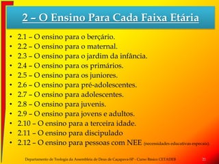2 – O Ensino Para Cada Faixa Etária
• 2.1 – O ensino para o berçário.
• 2.2 – O ensino para o maternal.
• 2.3 – O ensino para o jardim da infância.
• 2.4 – O ensino para os primários.
• 2.5 – O ensino para os juniores.
• 2.6 – O ensino para pré-adolescentes.
• 2.7 – O ensino para adolescentes.
• 2.8 – O ensino para juvenis.
• 2.9 – O ensino para jovens e adultos.
• 2.10 – O ensino para a terceira idade.
• 2.11 – O ensino para discipulado
• 2.12 – O ensino para pessoas com NEE (necessidades educativas especais).
Departamento de Teologia da Assembleia de Deus de Caçapava-SP - Curso Básico CETADEB 21
 