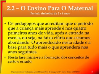• Os pedagogos que acreditam que o período
que a criança mais aprende é nos quatro
primeiros anos de vida, após a entrada na
escola, ou seja, na faixa etária que estamos
abordando. O aprendizado nesta idade é a
base para tudo mais o que aprenderá nos
anos seguintes.
• Nesta fase inicia-se a formação dos conceitos de
certo e errado.
Departamento de Teologia da Assembleia de Deus de Caçapava-SP - Curso Básico CETADEB 25
2.2 – O Ensino Para O Maternal
Período simbólico de 2 a 4 anos
 