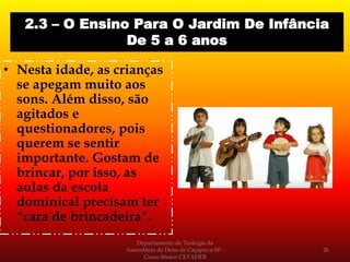 • Nesta idade, as crianças
se apegam muito aos
sons. Além disso, são
agitados e
questionadores, pois
querem se sentir
importante. Gostam de
brincar, por isso, as
aulas da escola
dominical precisam ter
“cara de brincadeira”.
Departamento de Teologia da
Assembleia de Deus de Caçapava-SP -
Curso Básico CETADEB
26
2.3 – O Ensino Para O Jardim De Infância
De 5 a 6 anos
 