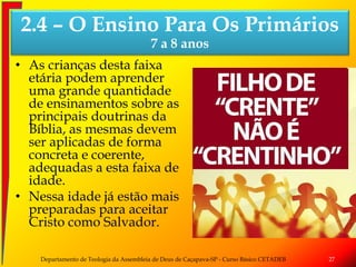 • As crianças desta faixa
etária podem aprender
uma grande quantidade
de ensinamentos sobre as
principais doutrinas da
Bíblia, as mesmas devem
ser aplicadas de forma
concreta e coerente,
adequadas a esta faixa de
idade.
• Nessa idade já estão mais
preparadas para aceitar
Cristo como Salvador.
Departamento de Teologia da Assembleia de Deus de Caçapava-SP - Curso Básico CETADEB 27
2.4 – O Ensino Para Os Primários
7 a 8 anos
 