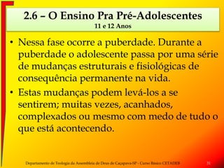 • Nessa fase ocorre a puberdade. Durante a
puberdade o adolescente passa por uma série
de mudanças estruturais e fisiológicas de
consequência permanente na vida.
• Estas mudanças podem levá-los a se
sentirem; muitas vezes, acanhados,
complexados ou mesmo com medo de tudo o
que está acontecendo.
Departamento de Teologia da Assembleia de Deus de Caçapava-SP - Curso Básico CETADEB 31
2.6 – O Ensino Pra Pré-Adolescentes
11 e 12 Anos
 