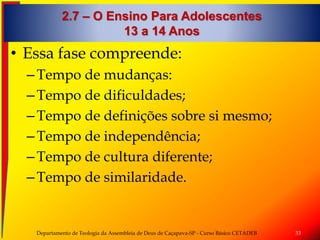 2.7 – O Ensino Para Adolescentes
13 a 14 Anos
• Essa fase compreende:
–Tempo de mudanças:
–Tempo de dificuldades;
–Tempo de definições sobre si mesmo;
–Tempo de independência;
–Tempo de cultura diferente;
–Tempo de similaridade.
Departamento de Teologia da Assembleia de Deus de Caçapava-SP - Curso Básico CETADEB 33
 