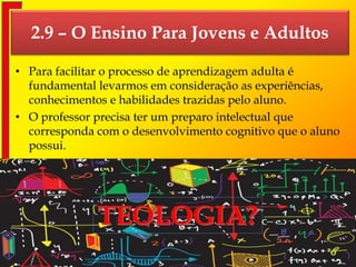 2.9 – O Ensino Para Jovens e Adultos
• Para facilitar o processo de aprendizagem adulta é
fundamental levarmos em consideração as experiências,
conhecimentos e habilidades trazidas pelo aluno.
• O professor precisa ter um preparo intelectual que
corresponda com o desenvolvimento cognitivo que o aluno
possui.
Departamento de Teologia da Assembleia de Deus de Caçapava-SP - Curso Básico CETADEB 34
 