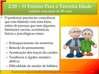 2.10 – O Ensino Para a Terceira Idade
Adultos com mais de 60 anos
• O professor precisa ter consciência
que esta lidando com uma faixa
etária de pessoas que tem algumas
limitações sociais, econômicas,
físicas e psicológicas como:
– Enfraquecimento da memória;
– Retardo do pensamento;
– Acentuação dos traços do caráter;
– Tendência à rigidez mental e
afetiva;
– Dificuldade de mudar de hábitos;
Departamento de Teologia da Assembleia de Deus de Caçapava-SP - Curso Básico CETADEB 35
 