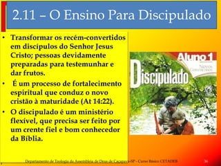 2.11 – O Ensino Para Discipulado
• Transformar os recém-convertidos
em discípulos do Senhor Jesus
Cristo; pessoas devidamente
preparadas para testemunhar e
dar frutos.
• É um processo de fortalecimento
espiritual que conduz o novo
cristão à maturidade (At 14:22).
• O discipulado é um ministério
flexível, que precisa ser feito por
um crente fiel e bom conhecedor
da Bíblia.
Departamento de Teologia da Assembleia de Deus de Caçapava-SP - Curso Básico CETADEB 36
 
