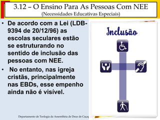 3.12 – O Ensino Para As Pessoas Com NEE
(Necessidades Educativas Especiais)
• De acordo com a Lei (LDB-
9394 de 20/12/96) as
escolas seculares estão
se estruturando no
sentido de inclusão das
pessoas com NEE.
• No entanto, nas igreja
cristãs, principalmente
nas EBDs, esse empenho
ainda não é visível.
Departamento de Teologia da Assembleia de Deus de Caçapava-SP - Curso Básico CETADEB 37
 