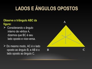 LADOS E ÂNGULOS OPOSTOS
Observe o triângulo ABC da
figura:
 Considerando o ângulo
interno de vértice A,
dizemos que BC é seu
lado oposto e vice-versa.
 Do mesmo modo, AC é o lado
oposto ao ângulo B, e AB é o
lado oposto ao ângulo C.
A
B C
 