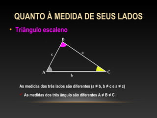 QUANTO À MEDIDA DE SEUS LADOS
• Triângulo escalenoTriângulo escaleno
A
B
C
a
b
c
As medidas dos três lados são diferentes (a ≠ b, b ≠ c e a ≠ c)
 As medidas dos três ângulo são diferentes A ≠ B ≠ C.
 