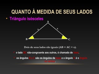 QUANTO À MEDIDA DE SEUS LADOS
• Triângulo isóscelesTriângulo isósceles
A
B C
xx
Dois de seus lados são iguais (AB = AC = x).
 o lado BC não-congruente aos outros, é chamado de base.
 os ângulos B e C são os ângulos da base e o ângulo A é o ângulo
no vértice.
 