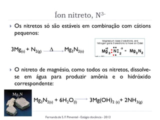 Íon nitreto, N3-
 Os nitretos só são estáveis em combinação com cátions
pequenos:
3Mg(s) + N2(g) ∆ Mg3N2(s)
 O nitreto de magnésio, como todos os nitretos, dissolve-
se em água para produzir amônia e o hidróxido
correspondente:
Mg3N2(s) + 6H2O(l) 3Mg(OH)2 (s)+ 2NH3(g)
Fernanda de S.F. Pimentel - Estágio docência - 2013
 