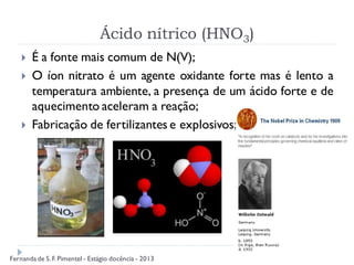 Ácido nítrico (HNO3)
 É a fonte mais comum de N(V);
 O íon nitrato é um agente oxidante forte mas é lento a
temperatura ambiente, a presença de um ácido forte e de
aquecimento aceleram a reação;
 Fabricação de fertilizantes e explosivos;
Fernanda de S.F. Pimentel - Estágio docência - 2013
 
