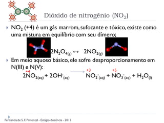 Dióxido de nitrogênio (NO2)
 NO2 (+4) é um gás marrom,sufocante e tóxico, existe como
uma mistura em equilíbrio com seu dímero;
2N2O4(g) ↔ 2NO2(g)
 Em meio aquoso básico, ele sofre desproporcionamento em
N(III) e N(V):
2NO2(aq) + 2OH-
(aq) NO2
-
(aq) + NO3
-
(aq) + H2O(l)
+4 +3 +5
Fernanda de S.F. Pimentel - Estágio docência - 2013
 