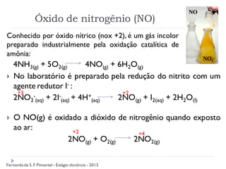 Óxido de nitrogênio (NO)
4NH3(g) + 5O2(g) 4NO(g) + 6H2O(g)
 No laboratório é preparado pela redução do nitrito com um
agente redutor I- :
2NO2
-
(aq) + 2I-
(aq) + 4H+
(aq) 2NO(g) + I2(aq) + 2H2O(l)
 O NO(g) é oxidado a dióxido de nitrogênio quando exposto
ao ar:
2NO(g) + O2(g) 2NO2(g)
Conhecido por óxido nítrico (nox +2), é um gás incolor
preparado industrialmente pela oxidação catalítica de
amônia:
+3 +2
+2 +4
Fernanda de S.F. Pimentel - Estágio docência - 2013
 
