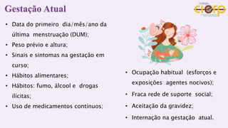 • Data do primeiro dia/mês/ano da
última menstruação (DUM);
• Peso prévio e altura;
• Sinais e sintomas na gestação em
curso;
• Hábitos alimentares;
• Hábitos: fumo, álcool e drogas
ilícitas;
• Uso de medicamentos contínuos;
• Ocupação habitual (esforços e
exposições agentes nocivos);
• Fraca rede de suporte social;
• Aceitação da gravidez;
• Internação na gestação atual.
Gestação Atual
 