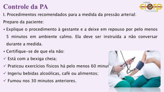Controle da PA
I. Procedimentos recomendados para a medida da pressão arterial:
Preparo da paciente:
• Explique o procedimento à gestante e a deixe em repouso por pelo menos
5 minutos em ambiente calmo. Ela deve ser instruída a não conversar
durante a medida.
• Certifique-se de que ela não:
 Está com a bexiga cheia;
 Praticou exercícios físicos há pelo menos 60 minutos;
 Ingeriu bebidas alcoólicas, café ou alimentos;
 Fumou nos 30 minutos anteriores.
 