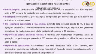 A hipertensão arterial sistêmica (HAS) na
gestação é classificada nas seguintes
categorias principais:
 Pré-eclâmpsia: caracterizada pelo aparecimento de HAS e proteinúria (> 300 mg/24h)
após a 20ª semana de gestação em mulheres previamente normotensas;
 Eclâmpsia: corresponde à pré-eclâmpsia complicada por convulsões que não podem ser
atribuídas a outras causas;
 Pré-eclâmpsia superposta à HAS crônica: definida pela elevação aguda da PA, à qual se
agregam proteinúria, trombocitopenia ou anormalidades da função hepática, em gestantes
portadoras de HAS crônica com idade gestacional superior a 20 semanas;
 Hipertensão arterial sistêmica crônica: é definida por hipertensão registrada antes da
gestação, no período que precede à 20ª semana de gravidez ou além de doze semanas
após o parto;
 Hipertensão gestacional: caracterizada por HAS detectada após a 20ª semana, sem
proteinúria, podendo ser definida como “transitória” (quando ocorre normalização após o
parto) ou “crônica” (quando persistir a hipertensão)
 