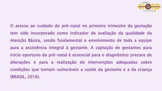 O acesso ao cuidado do pré-natal no primeiro trimestre da gestação
tem sido incorporado como indicador de avaliação da qualidade da
Atenção Básica, sendo fundamental o envolvimento de toda a equipe
para a assistência integral à gestante. A captação de gestantes para
início oportuno do pré-natal é essencial para o diagnóstico precoce de
alterações e para a realização de intervenções adequadas sobre
condições que tornam vulneráveis a saúde da gestante e a da criança
(BRASIL, 2016).
 