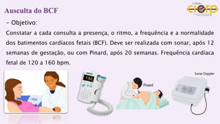 Ausculta do BCF
- Objetivo:
Constatar a cada consulta a presença, o ritmo, a frequência e a normalidade
dos batimentos cardíacos fetais (BCF). Deve ser realizada com sonar, após 12
semanas de gestação, ou com Pinard, após 20 semanas. Frequência cardíaca
fetal de 120 a 160 bpm.
 