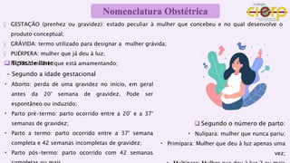 ♀ GESTAÇÃO (prenhez ou gravidez): estado peculiar à mulher que concebeu e no qual desenvolve o
produto conceptual;
♀ GRÁVIDA: termo utilizado para designar a mulher grávida;
♀ PUÉRPERA: mulher que já deu à luz;
♀ NUTRIZ: mulher que está amamentando;
 Tipos de Parto
- Segundo a idade gestacional
• Aborto: perda de uma gravidez no início, em geral
antes da 20° semana de gravidez. Pode ser
espontâneo ou induzido;
• Parto pré-termo: parto ocorrido entre a 20° e a 37°
semanas de gravidez;
• Parto a termo: parto ocorrido entre a 37° semana
completa e 42 semanas incompletas de gravidez;
• Parto pós-termo: parto ocorrido com 42 semanas
 Segundo o número de parto:
• Nulípara: mulher que nunca pariu;
• Primípara: Mulher que deu à luz apenas uma
vez;
Nomenclatura Obstétrica
 