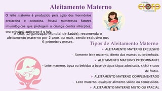 Aleitamento Materno
O leite materno é produzido pela ação dos hormônios
prolactina e ocitocina. Possui numerosos fatores
imunológicos que protegem a criança contra infecções,
seu principal anticorpo é o IgA.
A OMS (Organização Mundial de Saúde), recomenda o
aleitamento materno por 2 anos ou mais, sendo exclusivo nos
6 primeiros meses.
Tipos de Aleitamento Materno
 ALEITAMENTO MATERNO EXCLUSIVO
- Somente leite materno, direto das mamas ou ordenhado.
 ALEITAMENTO MATERNO PREDOMINANTE
- Leite materno, água ou bebidas a base de água (água adocicada, chás) e suco
de frutas.
 ALEITAMENTO MATERNO COMPLEMENTADO
- Leite materno, qualquer alimento sólido ou semissólido.
 ALEITAMENTO MATERNO MISTO OU PARCIAL
 