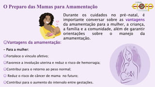 O Preparo das Mamas para Amamentação
☺Vantagens da amamentação:
- Para a mulher:
☺Fortalece o vínculo afetivo;
☺Favorece a involução uterina e reduz o risco de hemorragia;
☺Contribui para o retorno ao peso normal;
☺ Reduz o risco de câncer de mama no futuro;
☺Contribui para o aumento do intervalo entre gestações.
Durante os cuidados no pré-natal, é
importante conversar sobre as vantagens
da amamentação para a mulher, a criança,
a família e a comunidade, além de garantir
orientações sobre o manejo da
amamentação.
 